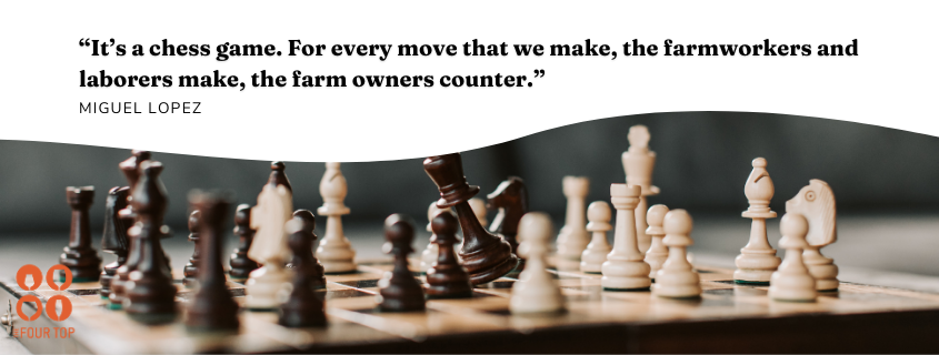 Miguel quote: “It’s a chess game. For every move that we make, the farmworkers and laborers make, the farm owners counter.”