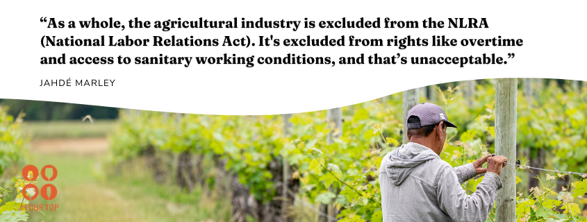Jahdé quote:“As a whole, the agricultural industry is excluded from the NLRA (National Labor Relations Act). It's excluded from rights like overtime and access to sanitary working conditions, and that’s unacceptable.”