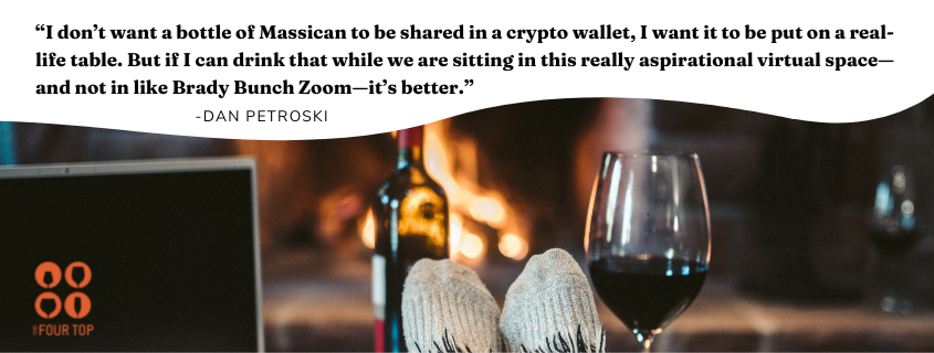 Dan's quote: “I don’t want a bottle of Massican to be shared in a crypto wallet, I want it to be put on a real-life table. But if I can drink that while we are sitting in this really aspirational virtual space—and not in like Brady Bunch Zoom—it’s better.”
